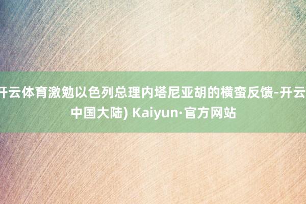 开云体育激勉以色列总理内塔尼亚胡的横蛮反馈-开云(中国大陆) Kaiyun·官方网站