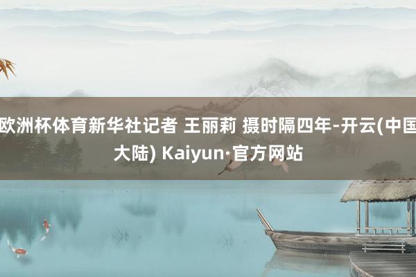 欧洲杯体育新华社记者 王丽莉 摄时隔四年-开云(中国大陆) Kaiyun·官方网站