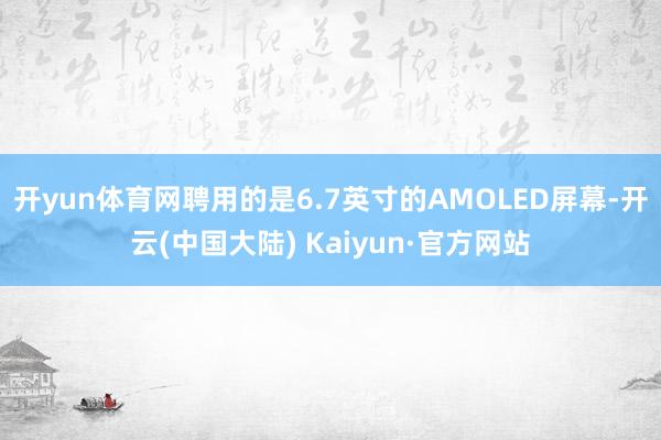 开yun体育网聘用的是6.7英寸的AMOLED屏幕-开云(中国大陆) Kaiyun·官方网站