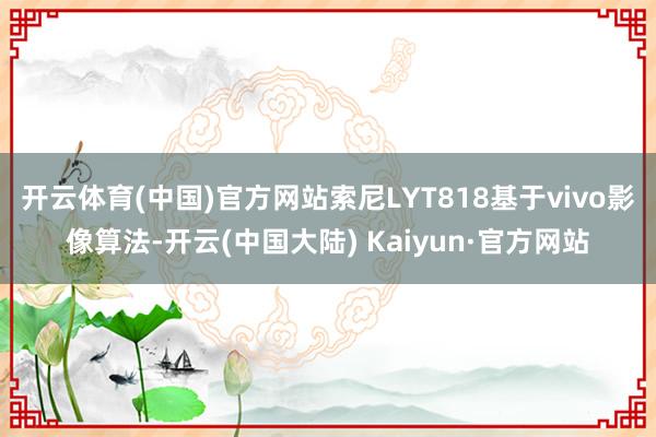 开云体育(中国)官方网站索尼LYT818基于vivo影像算法-开云(中国大陆) Kaiyun·官方网站