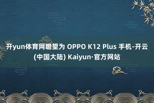 开yun体育网瞻望为 OPPO K12 Plus 手机-开云(中国大陆) Kaiyun·官方网站