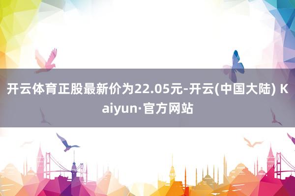 开云体育正股最新价为22.05元-开云(中国大陆) Kaiyun·官方网站