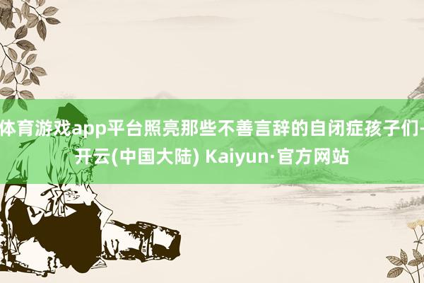 体育游戏app平台照亮那些不善言辞的自闭症孩子们-开云(中国大陆) Kaiyun·官方网站