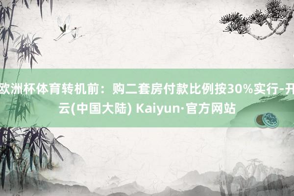 欧洲杯体育转机前：购二套房付款比例按30%实行-开云(中国大陆) Kaiyun·官方网站