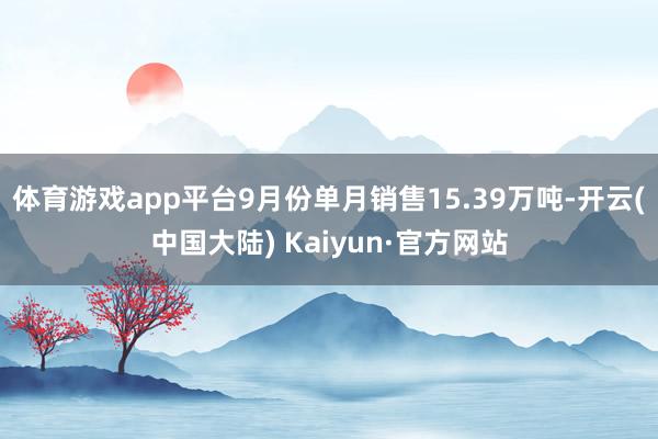 体育游戏app平台9月份单月销售15.39万吨-开云(中国大陆) Kaiyun·官方网站