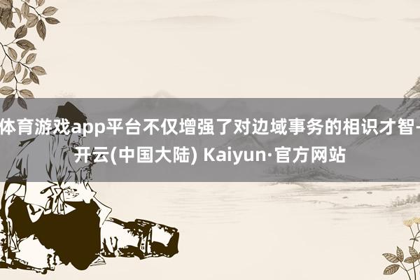 体育游戏app平台不仅增强了对边域事务的相识才智-开云(中国大陆) Kaiyun·官方网站