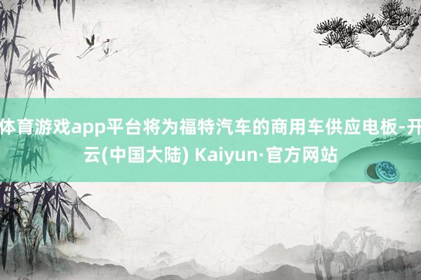 体育游戏app平台将为福特汽车的商用车供应电板-开云(中国大陆) Kaiyun·官方网站