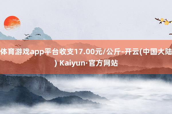 体育游戏app平台收支17.00元/公斤-开云(中国大陆) Kaiyun·官方网站