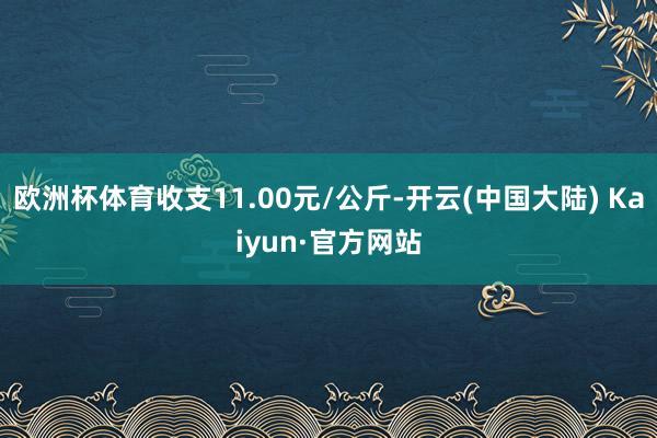 欧洲杯体育收支11.00元/公斤-开云(中国大陆) Kaiyun·官方网站