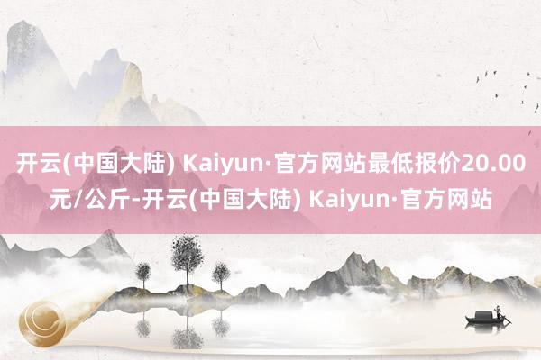 开云(中国大陆) Kaiyun·官方网站最低报价20.00元/公斤-开云(中国大陆) Kaiyun·官方网站