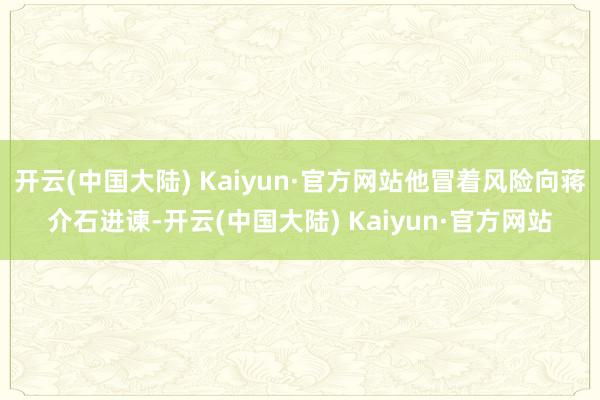 开云(中国大陆) Kaiyun·官方网站他冒着风险向蒋介石进谏-开云(中国大陆) Kaiyun·官方网站