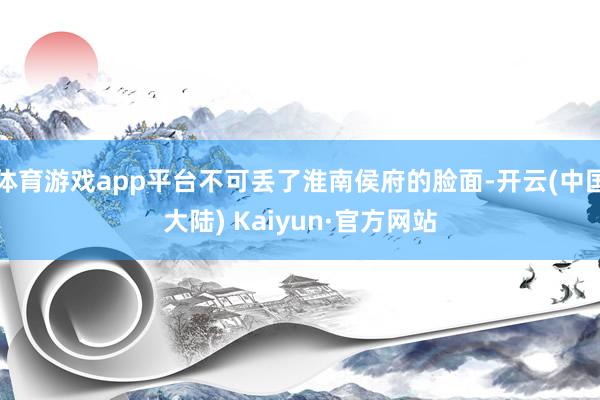 体育游戏app平台不可丢了淮南侯府的脸面-开云(中国大陆) Kaiyun·官方网站