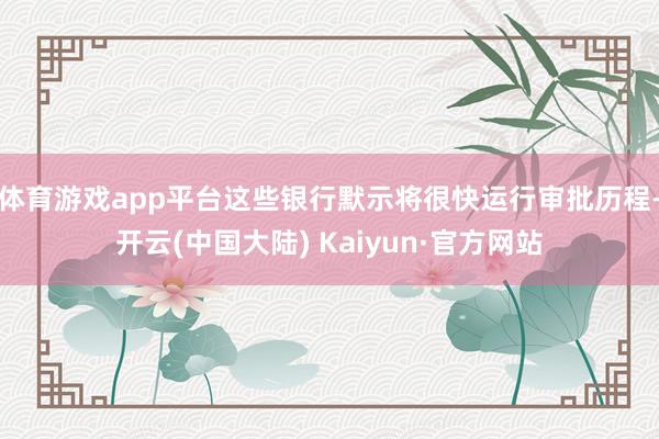 体育游戏app平台这些银行默示将很快运行审批历程-开云(中国大陆) Kaiyun·官方网站