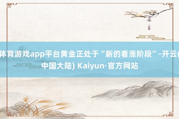 体育游戏app平台黄金正处于“新的看涨阶段”-开云(中国大陆) Kaiyun·官方网站