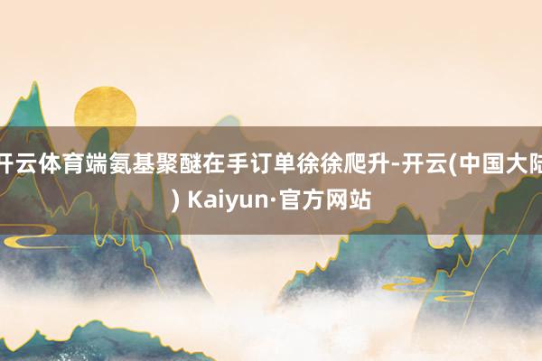 开云体育端氨基聚醚在手订单徐徐爬升-开云(中国大陆) Kaiyun·官方网站