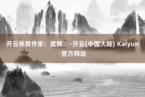 开云体育作家：武辉    -开云(中国大陆) Kaiyun·官方网站