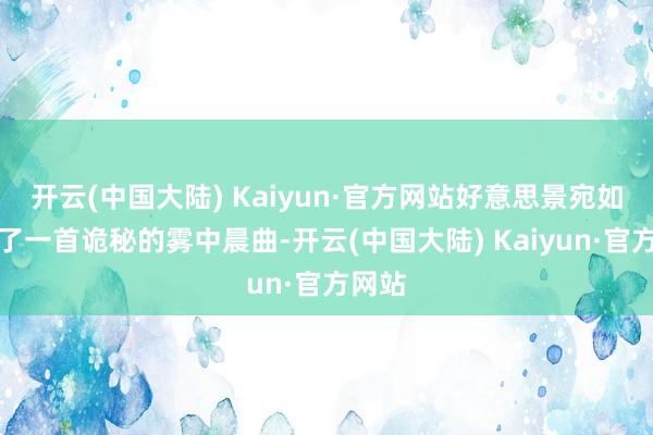 开云(中国大陆) Kaiyun·官方网站好意思景宛如奏响了一首诡秘的雾中晨曲-开云(中国大陆) Kaiyun·官方网站