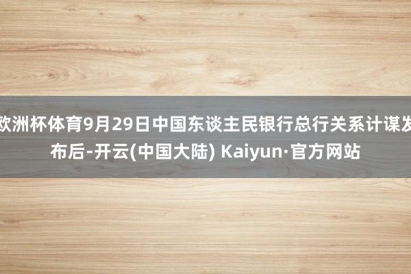 欧洲杯体育9月29日中国东谈主民银行总行关系计谋发布后-开云(中国大陆) Kaiyun·官方网站