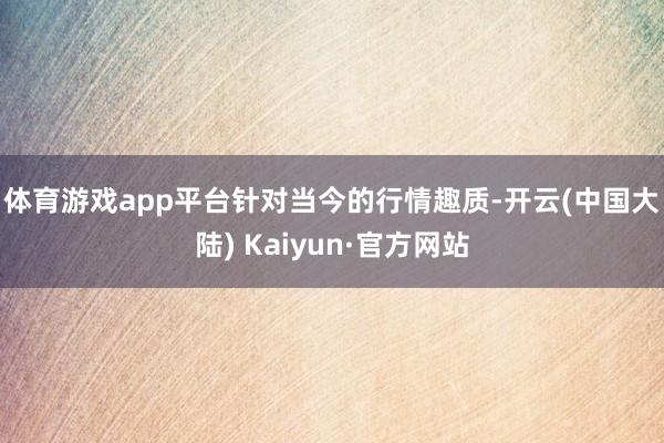 体育游戏app平台　　针对当今的行情趣质-开云(中国大陆) Kaiyun·官方网站