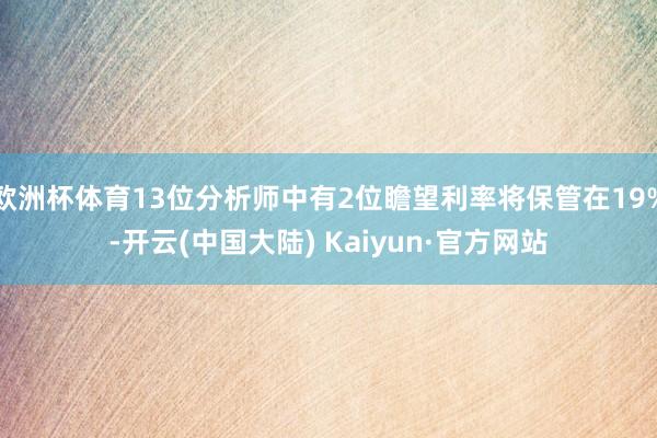 欧洲杯体育13位分析师中有2位瞻望利率将保管在19%-开云(中国大陆) Kaiyun·官方网站