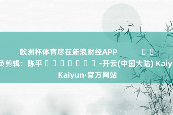 欧洲杯体育尽在新浪财经APP            						背负剪辑：陈平 							-开云(中国大陆) Kaiyun·官方网站