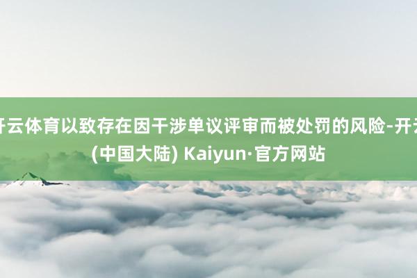 开云体育以致存在因干涉单议评审而被处罚的风险-开云(中国大陆) Kaiyun·官方网站