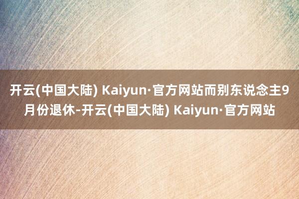 开云(中国大陆) Kaiyun·官方网站而别东说念主9月份退休-开云(中国大陆) Kaiyun·官方网站