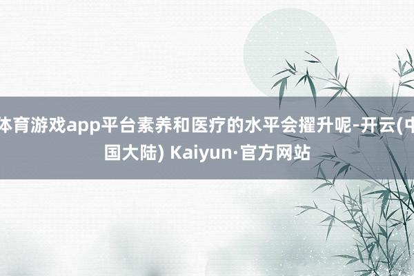 体育游戏app平台素养和医疗的水平会擢升呢-开云(中国大陆) Kaiyun·官方网站