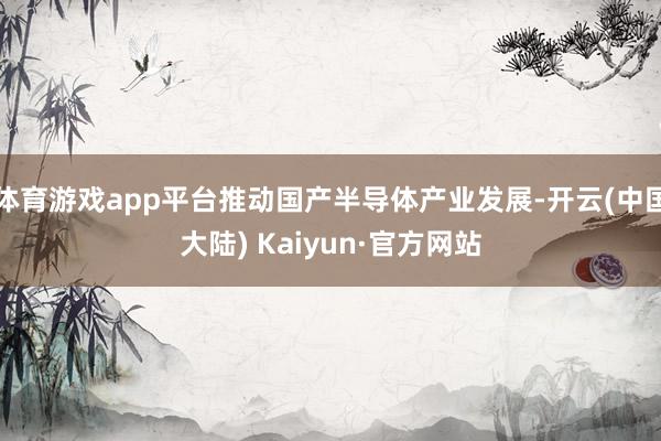 体育游戏app平台推动国产半导体产业发展-开云(中国大陆) Kaiyun·官方网站