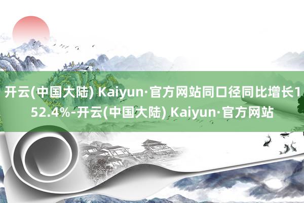 开云(中国大陆) Kaiyun·官方网站同口径同比增长152.4%-开云(中国大陆) Kaiyun·官方网站