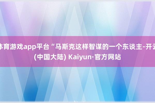 体育游戏app平台“马斯克这样智谋的一个东谈主-开云(中国大陆) Kaiyun·官方网站