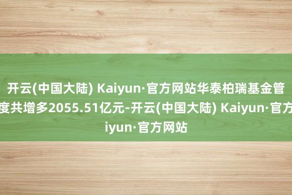 开云(中国大陆) Kaiyun·官方网站华泰柏瑞基金管理限度共增多2055.51亿元-开云(中国大陆) Kaiyun·官方网站