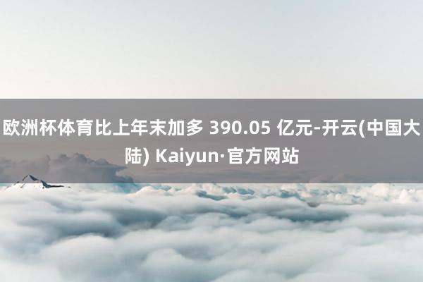 欧洲杯体育比上年末加多 390.05 亿元-开云(中国大陆) Kaiyun·官方网站