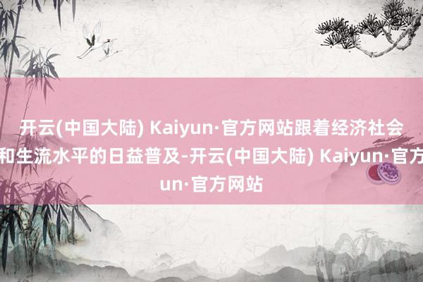 开云(中国大陆) Kaiyun·官方网站跟着经济社会发展和生流水平的日益普及-开云(中国大陆) Kaiyun·官方网站