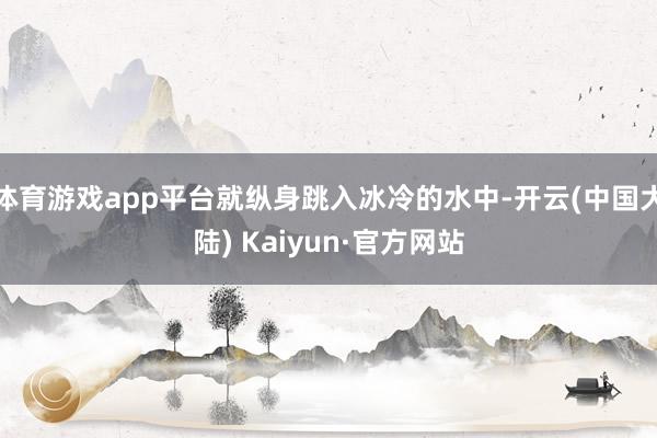 体育游戏app平台就纵身跳入冰冷的水中-开云(中国大陆) Kaiyun·官方网站