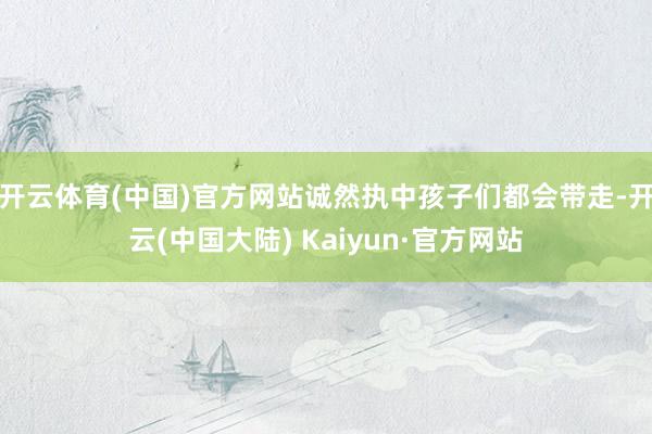 开云体育(中国)官方网站诚然执中孩子们都会带走-开云(中国大陆) Kaiyun·官方网站