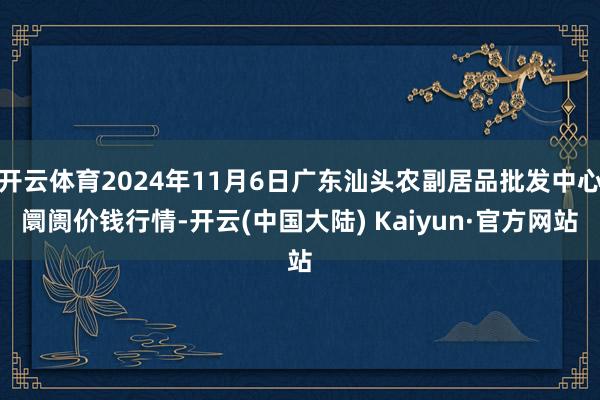 开云体育2024年11月6日广东汕头农副居品批发中心阛阓价钱行情-开云(中国大陆) Kaiyun·官方网站