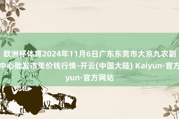 欧洲杯体育2024年11月6日广东东莞市大京九农副产物中心批发市集价钱行情-开云(中国大陆) Kaiyun·官方网站