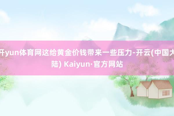 开yun体育网这给黄金价钱带来一些压力-开云(中国大陆) Kaiyun·官方网站