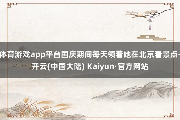 体育游戏app平台国庆期间每天领着她在北京看景点-开云(中国大陆) Kaiyun·官方网站