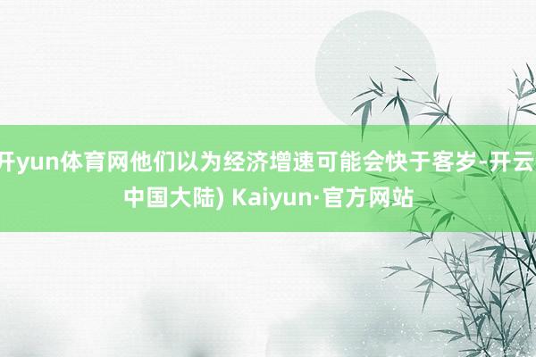 开yun体育网他们以为经济增速可能会快于客岁-开云(中国大陆) Kaiyun·官方网站