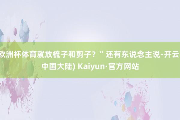 欧洲杯体育就放梳子和剪子？”还有东说念主说-开云(中国大陆) Kaiyun·官方网站