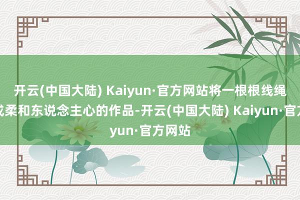 开云(中国大陆) Kaiyun·官方网站将一根根线绳编织成柔和东说念主心的作品-开云(中国大陆) Kaiyun·官方网站