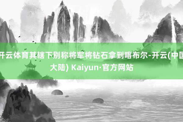 开云体育其辖下别称将军将钻石拿到喀布尔-开云(中国大陆) Kaiyun·官方网站