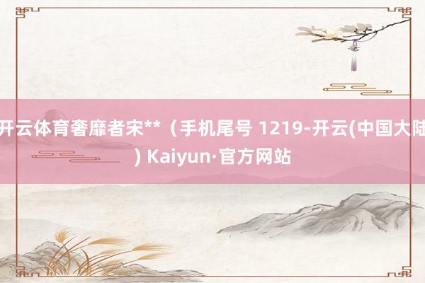 开云体育奢靡者宋**（手机尾号 1219-开云(中国大陆) Kaiyun·官方网站