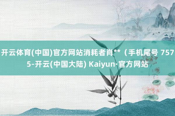 开云体育(中国)官方网站消耗者肖**（手机尾号 7575-开云(中国大陆) Kaiyun·官方网站