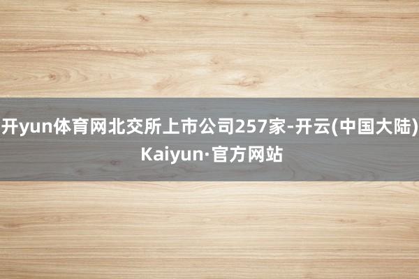 开yun体育网北交所上市公司257家-开云(中国大陆) Kaiyun·官方网站