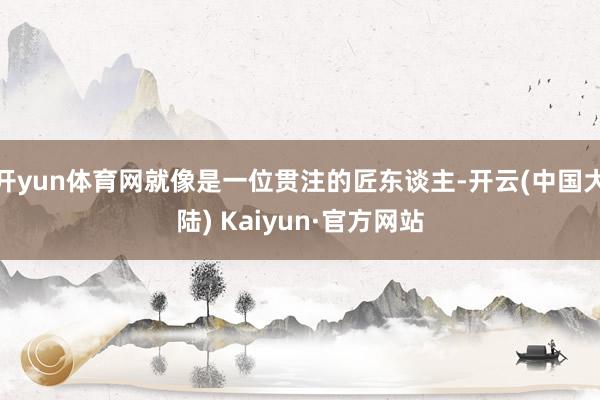 开yun体育网就像是一位贯注的匠东谈主-开云(中国大陆) Kaiyun·官方网站