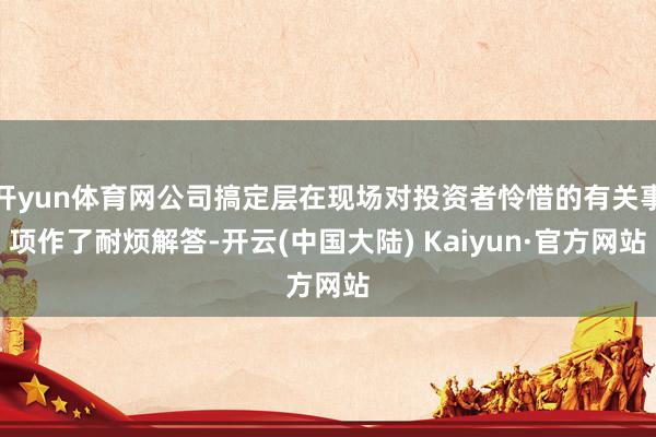 开yun体育网公司搞定层在现场对投资者怜惜的有关事项作了耐烦解答-开云(中国大陆) Kaiyun·官方网站