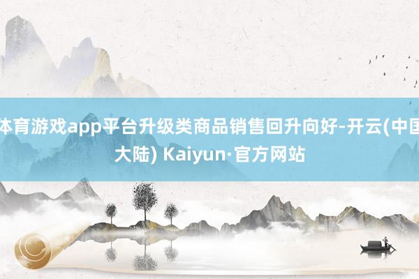 体育游戏app平台升级类商品销售回升向好-开云(中国大陆) Kaiyun·官方网站